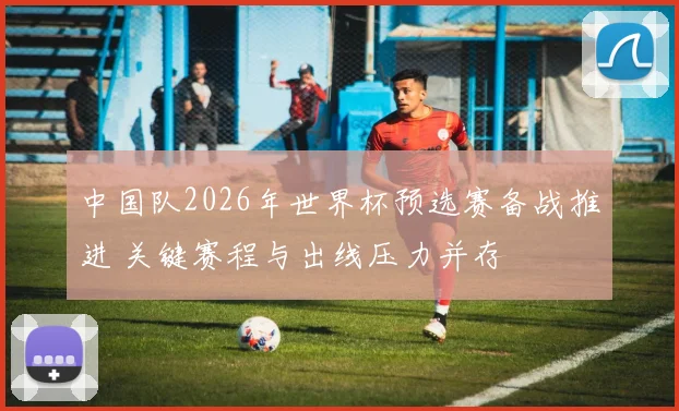中国队2026年世界杯预选赛备战推进 关键赛程与出线压力并存