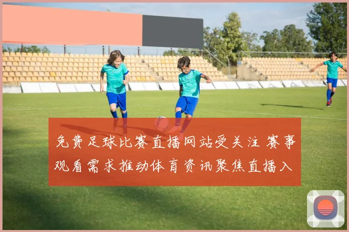 免费足球比赛直播网站受关注 赛事观看需求推动体育资讯聚焦直播入口