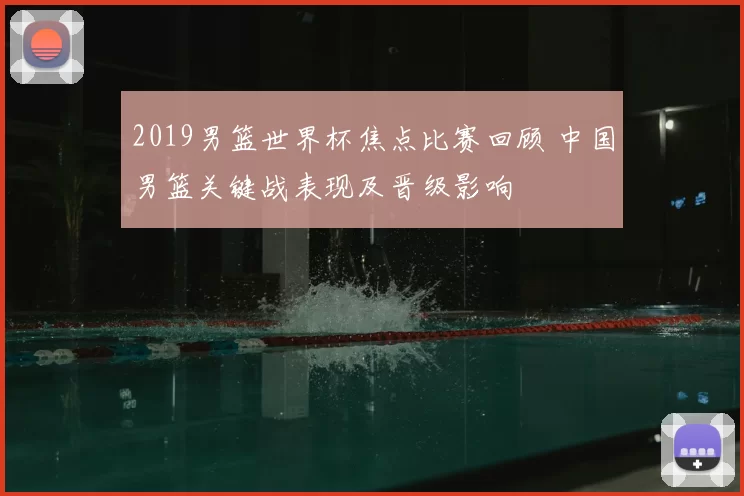 2019男篮世界杯焦点比赛回顾 中国男篮关键战表现及晋级影响