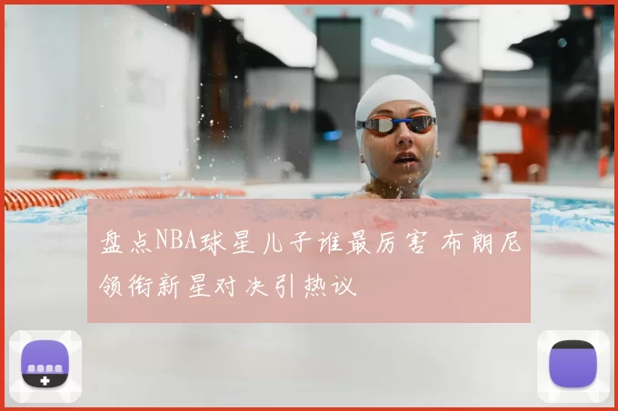 盘点NBA球星儿子谁最厉害 布朗尼领衔新星对决引热议