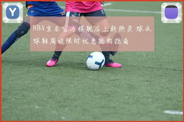 NBA京东官方旗舰店上新热卖 球衣球鞋周边限时优惠抢购指南
