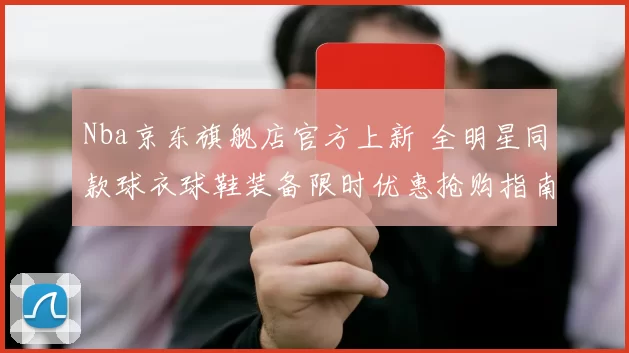 Nba京东旗舰店官方上新 全明星同款球衣球鞋装备限时优惠抢购指南