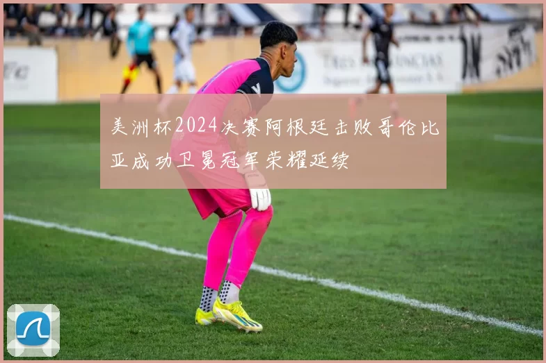 美洲杯2024决赛阿根廷击败哥伦比亚成功卫冕冠军荣耀延续