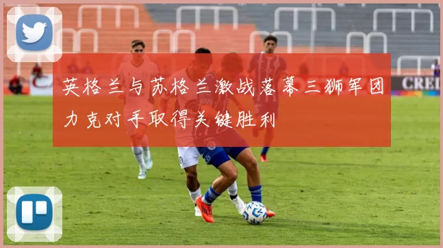 英格兰与苏格兰激战落幕三狮军团力克对手取得关键胜利