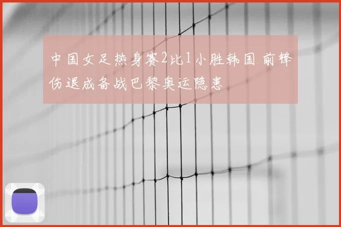 中国女足热身赛2比1小胜韩国 前锋伤退成备战巴黎奥运隐患