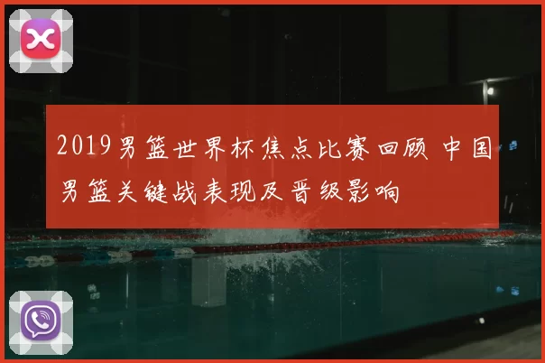 2019男篮世界杯焦点比赛回顾 中国男篮关键战表现及晋级影响