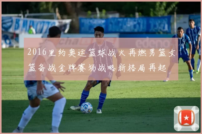 2016里约奥运篮球战火再燃男篮女篮备战金牌赛场战略新格局再起