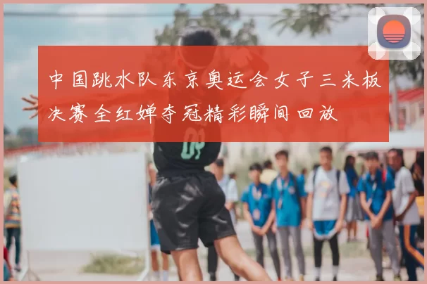 中国跳水队东京奥运会女子三米板决赛全红婵夺冠精彩瞬间回放