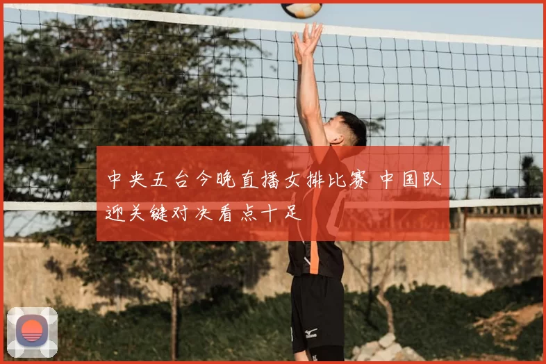 中央五台今晚直播女排比赛 中国队迎关键对决看点十足