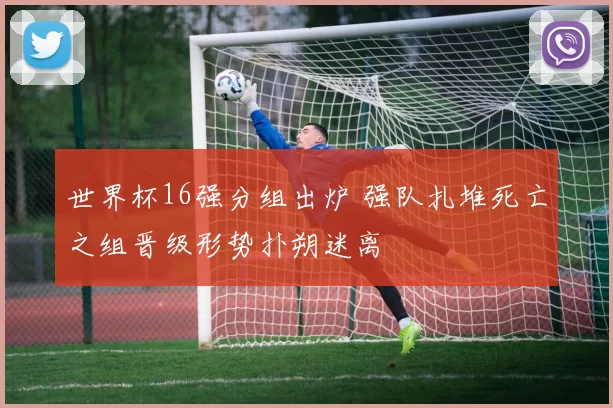 世界杯16强分组出炉 强队扎堆死亡之组晋级形势扑朔迷离