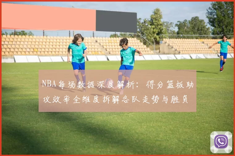 NBA每场数据深度解析：得分篮板助攻效率全维度拆解各队走势与胜负关键