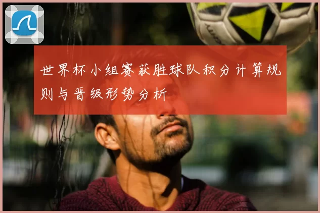 世界杯小组赛获胜球队积分计算规则与晋级形势分析