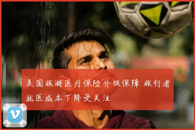 美国旅游医疗保险升级保障 旅行者就医成本下降受关注
