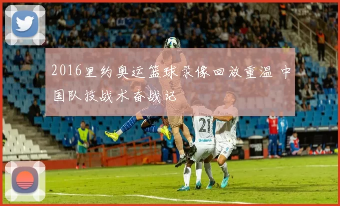 2016里约奥运篮球录像回放重温 中国队技战术奋战记
