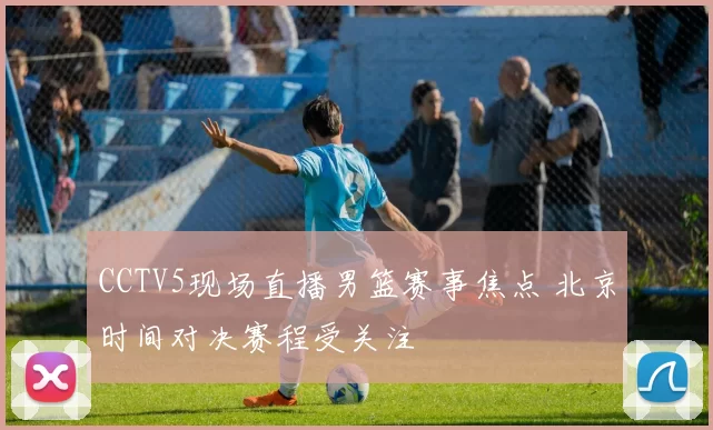 CCTV5现场直播男篮赛事焦点 北京时间对决赛程受关注