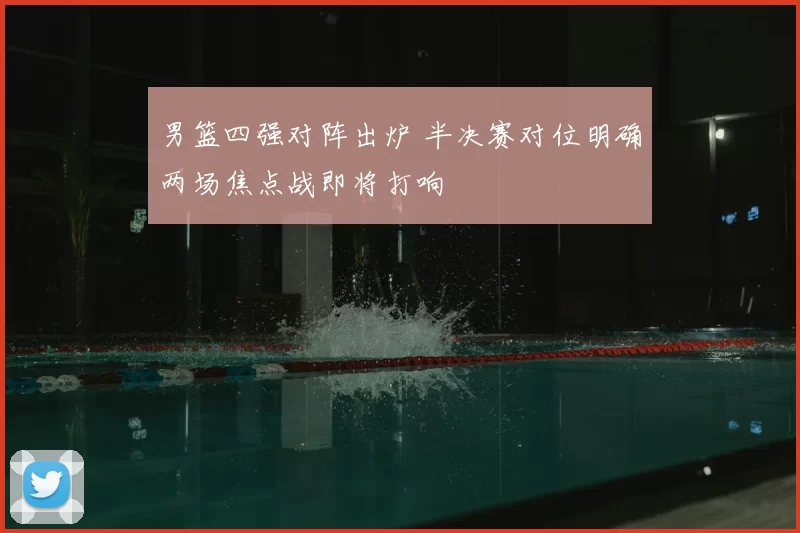 男篮四强对阵出炉 半决赛对位明确两场焦点战即将打响