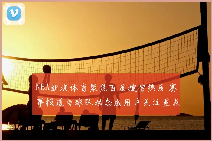 NBA新浪体育聚焦百度搜索热度 赛事报道与球队动态成用户关注重点