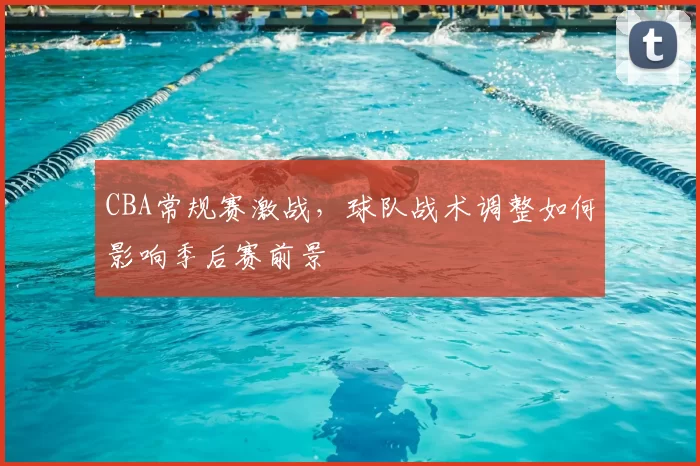 CBA常规赛激战，球队战术调整如何影响季后赛前景