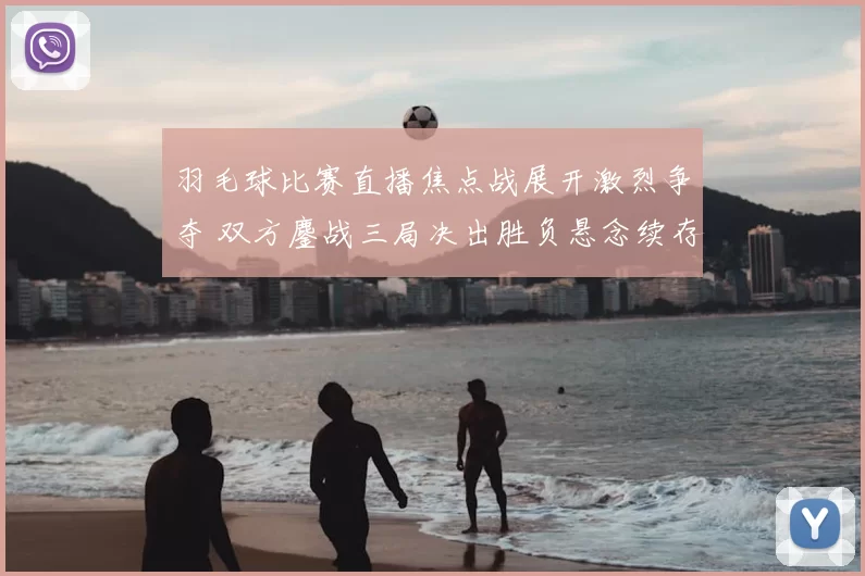 羽毛球比赛直播焦点战展开激烈争夺 双方鏖战三局决出胜负悬念续存