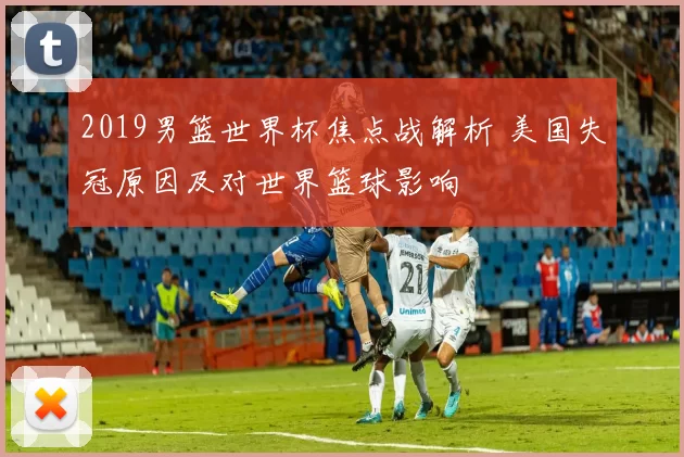 2019男篮世界杯焦点战解析 美国失冠原因及对世界篮球影响