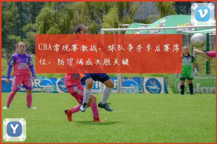 CBA常规赛激战，球队争夺季后赛席位，防守端成决胜关键