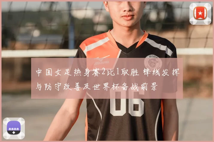 中国女足热身赛2比1取胜 锋线发挥与防守改善及世界杯备战前景