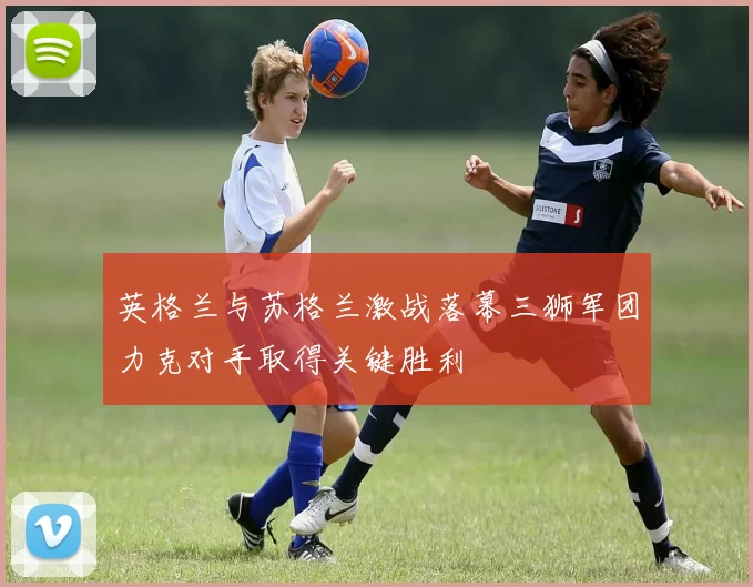 英格兰与苏格兰激战落幕三狮军团力克对手取得关键胜利