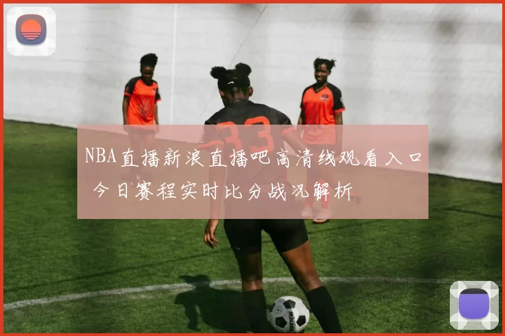 NBA直播新浪直播吧高清线观看入口 今日赛程实时比分战况解析