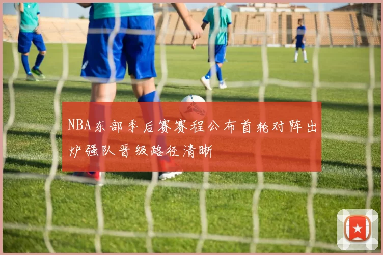 NBA东部季后赛赛程公布首轮对阵出炉强队晋级路径清晰