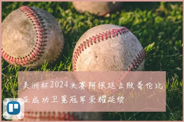 美洲杯2024决赛阿根廷击败哥伦比亚成功卫冕冠军荣耀延续