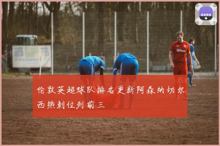 伦敦英超球队排名更新阿森纳切尔西热刺位列前三