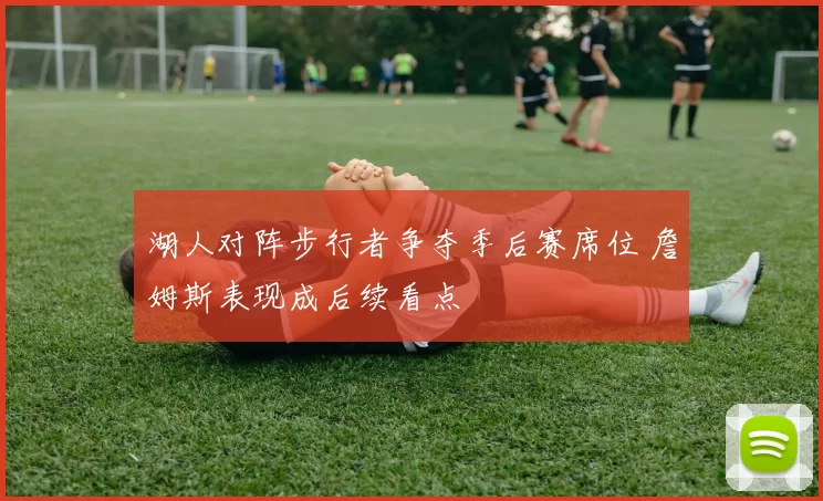 湖人对阵步行者争夺季后赛席位 詹姆斯表现成后续看点