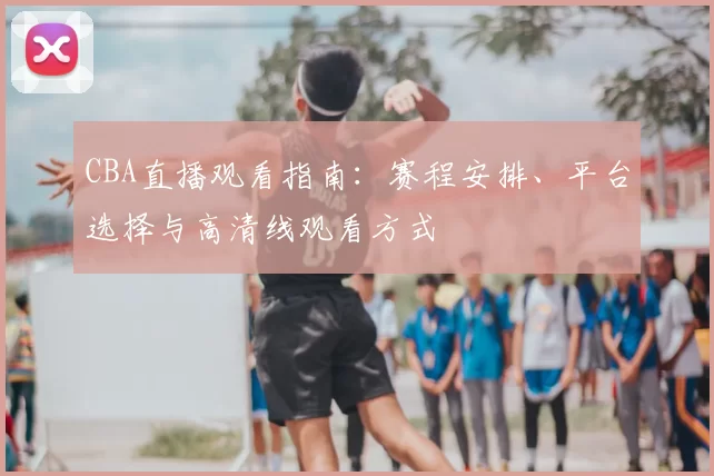 CBA直播观看指南：赛程安排、平台选择与高清线观看方式