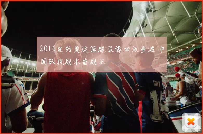 2016里约奥运篮球录像回放重温 中国队技战术奋战记