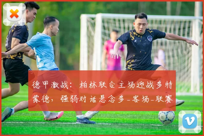 德甲激战：柏林联合主场迎战多特蒙德，强弱对话悬念多_客场_联赛_欧冠