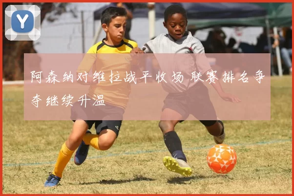 阿森纳对维拉战平收场 联赛排名争夺继续升温