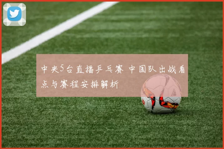 中央5台直播乒乓赛 中国队出战看点与赛程安排解析