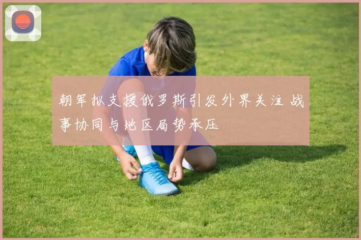 朝军拟支援俄罗斯引发外界关注 战事协同与地区局势承压