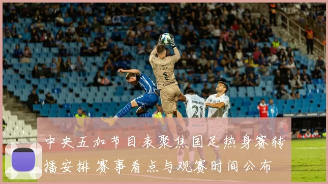 中央五加节目表聚焦国足热身赛转播安排 赛事看点与观赛时间公布