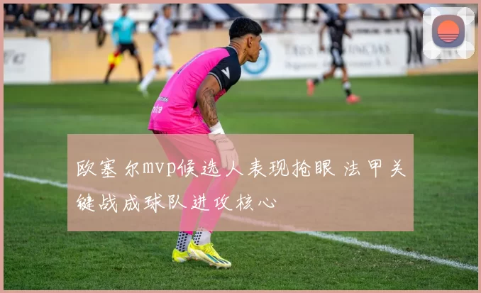 欧塞尔mvp候选人表现抢眼 法甲关键战成球队进攻核心