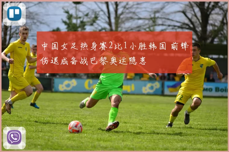 中国女足热身赛2比1小胜韩国 前锋伤退成备战巴黎奥运隐患