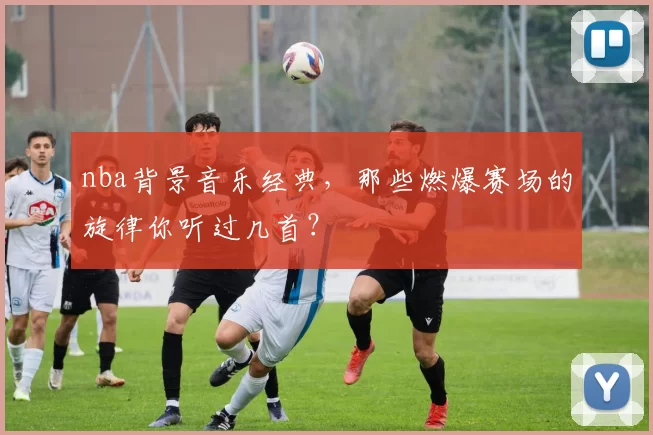 nba背景音乐经典，那些燃爆赛场的旋律你听过几首？