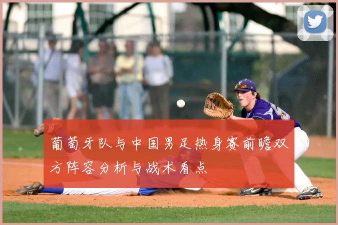 葡萄牙队与中国男足热身赛前瞻双方阵容分析与战术看点