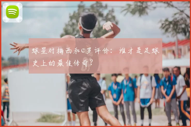 球星对梅西和c罗评价：谁才是足球史上的最佳传奇？