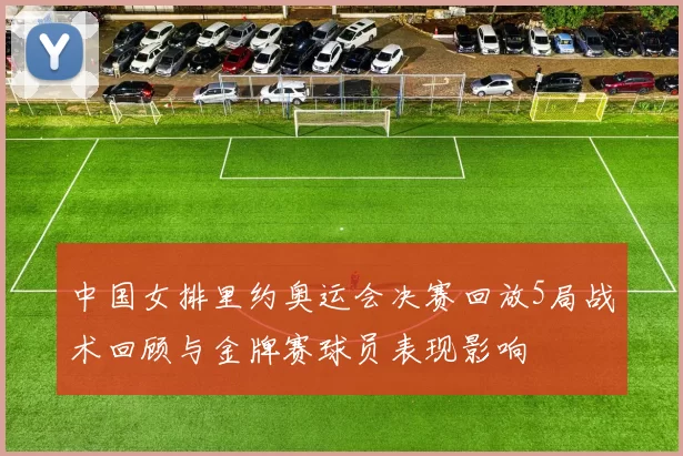 中国女排里约奥运会决赛回放5局战术回顾与金牌赛球员表现影响