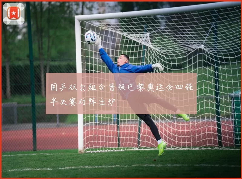 国乒双打组合晋级巴黎奥运会四强半决赛对阵出炉