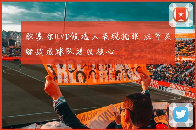 欧塞尔mvp候选人表现抢眼 法甲关键战成球队进攻核心
