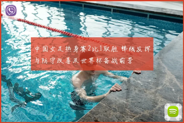 中国女足热身赛2比1取胜 锋线发挥与防守改善及世界杯备战前景