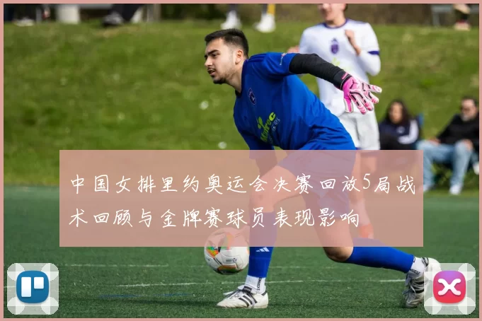 中国女排里约奥运会决赛回放5局战术回顾与金牌赛球员表现影响