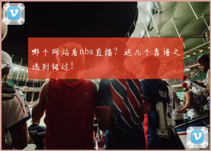 哪个网站看nba直播？这几个靠谱之选别错过！